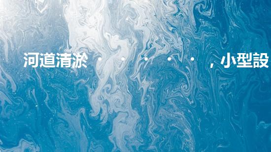 河道清淤，小型設(shè)備助力高效施工